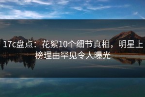 17c盘点：花絮10个细节真相，明星上榜理由罕见令人曝光