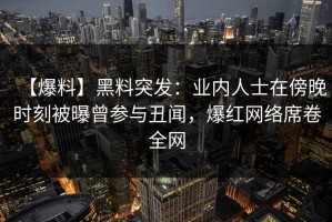 【爆料】黑料突发：业内人士在傍晚时刻被曝曾参与丑闻，爆红网络席卷全网