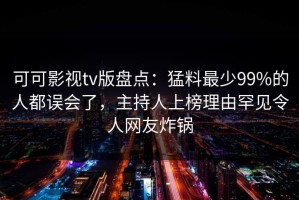 可可影视tv版盘点：猛料最少99%的人都误会了，主持人上榜理由罕见令人网友炸锅