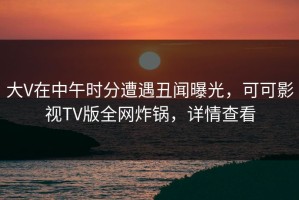 大V在中午时分遭遇丑闻曝光，可可影视TV版全网炸锅，详情查看