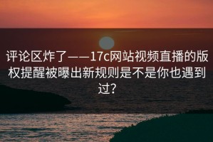 评论区炸了——17c网站视频直播的版权提醒被曝出新规则是不是你也遇到过？