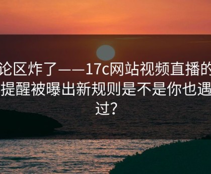 评论区炸了——17c网站视频直播的版权提醒被曝出新规则是不是你也遇到过？