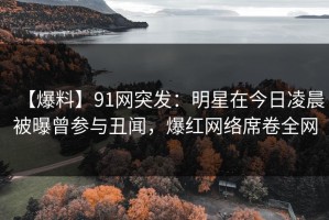 【爆料】91网突发：明星在今日凌晨被曝曾参与丑闻，爆红网络席卷全网