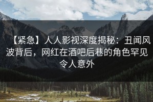 【紧急】人人影视深度揭秘：丑闻风波背后，网红在酒吧后巷的角色罕见令人意外