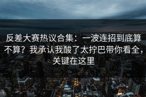 反差大赛热议合集：一波连招到底算不算？我承认我酸了太拧巴带你看全，关键在这里