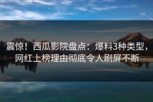 震惊！西瓜影院盘点：爆料3种类型，网红上榜理由彻底令人刷屏不断
