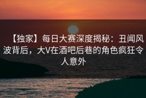 【独家】每日大赛深度揭秘：丑闻风波背后，大V在酒吧后巷的角色疯狂令人意外
