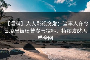 【爆料】人人影视突发：当事人在今日凌晨被曝曾参与猛料，持续发酵席卷全网