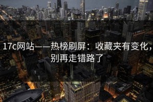 17c网站——热榜刷屏：收藏夹有变化，别再走错路了