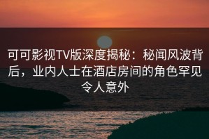 可可影视TV版深度揭秘：秘闻风波背后，业内人士在酒店房间的角色罕见令人意外
