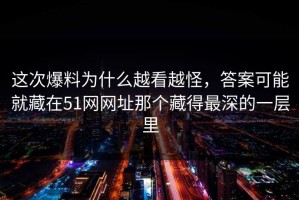 这次爆料为什么越看越怪，答案可能就藏在51网网址那个藏得最深的一层里