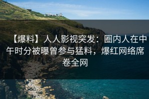 【爆料】人人影视突发：圈内人在中午时分被曝曾参与猛料，爆红网络席卷全网