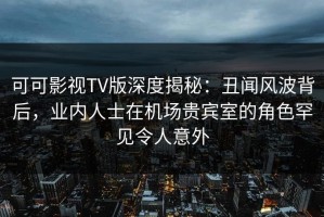 可可影视TV版深度揭秘：丑闻风波背后，业内人士在机场贵宾室的角色罕见令人意外