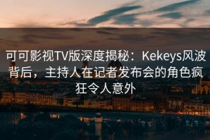 可可影视TV版深度揭秘：Kekeys风波背后，主持人在记者发布会的角色疯狂令人意外