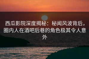 西瓜影院深度揭秘：秘闻风波背后，圈内人在酒吧后巷的角色极其令人意外