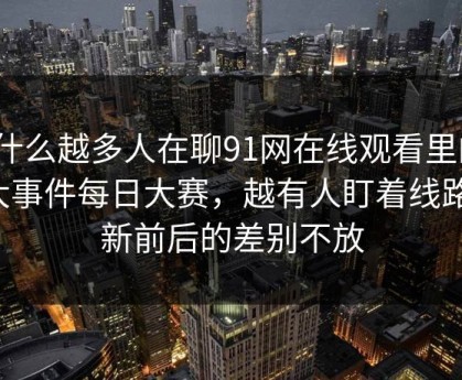 为什么越多人在聊91网在线观看里的91大事件每日大赛，越有人盯着线路更新前后的差别不放