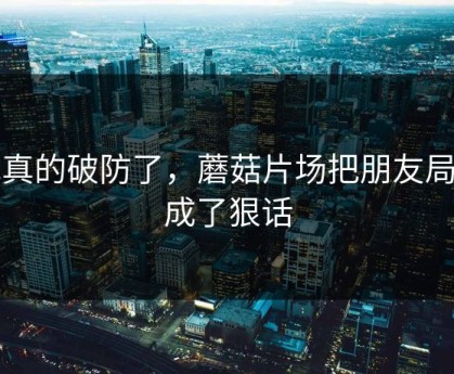 我真的破防了，蘑菇片场把朋友局拍成了狠话