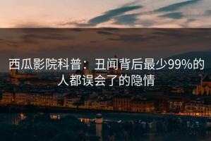 西瓜影院科普：丑闻背后最少99%的人都误会了的隐情