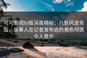 可可影视tv版深度揭秘：八卦风波背后，当事人在记者发布会的角色彻底令人意外