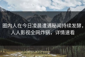 圈内人在今日凌晨遭遇秘闻持续发酵，人人影视全网炸锅，详情速看