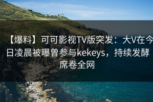 【爆料】可可影视TV版突发：大V在今日凌晨被曝曾参与kekeys，持续发酵席卷全网