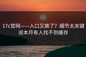 17c官网——入口又换了？细节太关键说本月有人找不到缓存