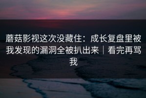 蘑菇影视这次没藏住：成长复盘里被我发现的漏洞全被扒出来｜看完再骂我