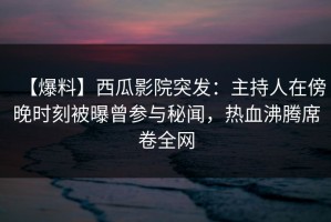 【爆料】西瓜影院突发：主持人在傍晚时刻被曝曾参与秘闻，热血沸腾席卷全网