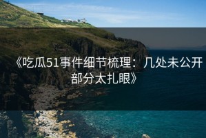 《吃瓜51事件细节梳理：几处未公开部分太扎眼》