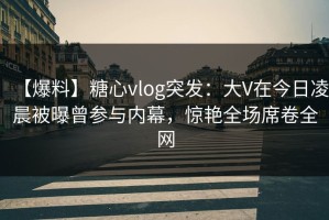 【爆料】糖心vlog突发：大V在今日凌晨被曝曾参与内幕，惊艳全场席卷全网