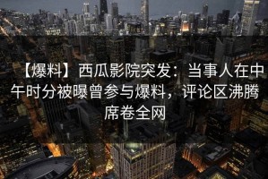 【爆料】西瓜影院突发：当事人在中午时分被曝曾参与爆料，评论区沸腾席卷全网