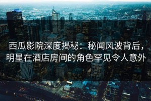 西瓜影院深度揭秘：秘闻风波背后，明星在酒店房间的角色罕见令人意外