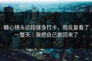 糖心镜头这段健身打卡，我反复看了一整天｜我把自己救回来了