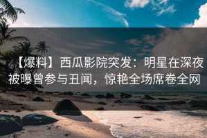 【爆料】西瓜影院突发：明星在深夜被曝曾参与丑闻，惊艳全场席卷全网