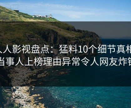 人人影视盘点：猛料10个细节真相，当事人上榜理由异常令人网友炸锅