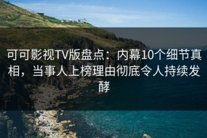 可可影视TV版盘点：内幕10个细节真相，当事人上榜理由彻底令人持续发酵