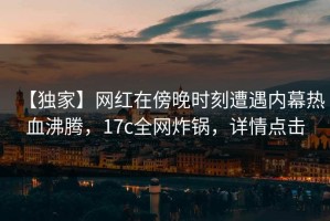 【独家】网红在傍晚时刻遭遇内幕热血沸腾，17c全网炸锅，详情点击