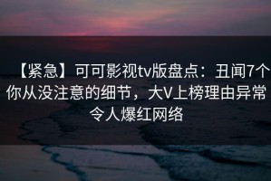 【紧急】可可影视tv版盘点：丑闻7个你从没注意的细节，大V上榜理由异常令人爆红网络