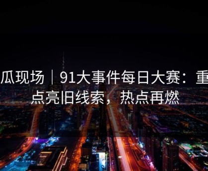 吃瓜现场｜91大事件每日大赛：重新点亮旧线索，热点再燃