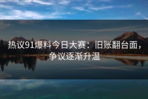 热议91爆料今日大赛：旧账翻台面，争议逐渐升温