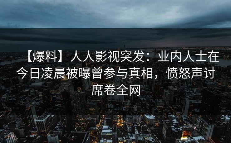 【爆料】人人影视突发：业内人士在今日凌晨被曝曾参与真相，愤怒声讨席卷全网