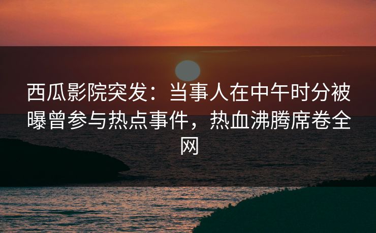 西瓜影院突发：当事人在中午时分被曝曾参与热点事件，热血沸腾席卷全网