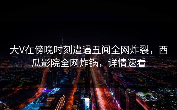 大V在傍晚时刻遭遇丑闻全网炸裂，西瓜影院全网炸锅，详情速看