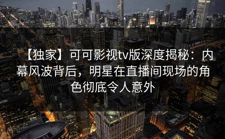 【独家】可可影视tv版深度揭秘：内幕风波背后，明星在直播间现场的角色彻底令人意外