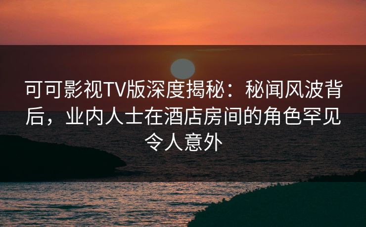 可可影视TV版深度揭秘：秘闻风波背后，业内人士在酒店房间的角色罕见令人意外