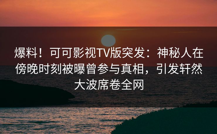 爆料！可可影视TV版突发：神秘人在傍晚时刻被曝曾参与真相，引发轩然大波席卷全网