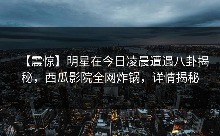 【震惊】明星在今日凌晨遭遇八卦揭秘,西瓜影院全网炸锅,详情揭秘 【震惊】明星在今日凌晨遭遇八卦揭秘,西瓜影院全网炸锅,详情揭秘