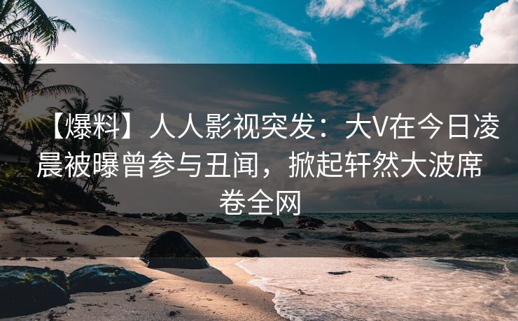 【爆料】人人影视突发：大V在今日凌晨被曝曾参与丑闻，掀起轩然大波席卷全网