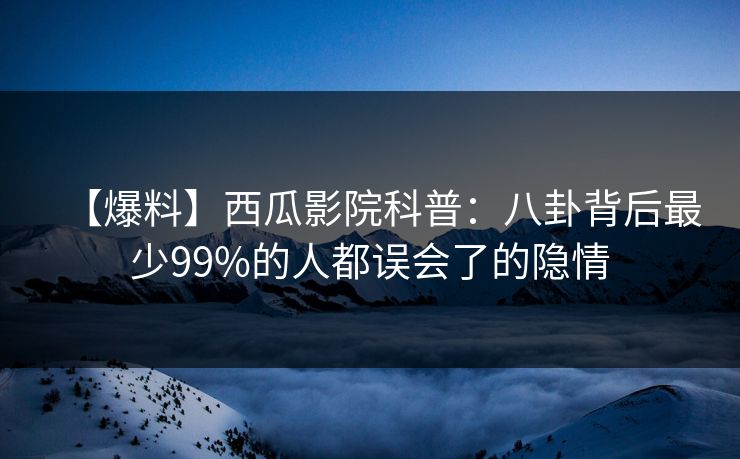 【爆料】西瓜影院科普：八卦背后最少99%的人都误会了的隐情