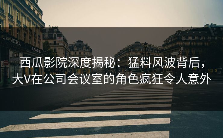 西瓜影院深度揭秘：猛料风波背后，大V在公司会议室的角色疯狂令人意外